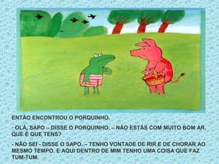 ENTÃO ENCONTROU O PORQUINHO.
- OLÁ, SAPO – DISSE O PORQUINHO. – NÃO ESTÁS COM MUITO BOM AR.
QUE É QUE TENS?
- NÃO SEI - DISSE O SAPO. – TENHO VONTADE DE RIR E DE CHORAR AO
MESMO TEMPO. E AQUI DENTRO DE MIM TENHO UMA COISA QUE FAZ
TUM-TUM.
 