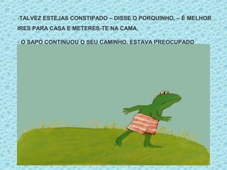 -TALVEZ ESTEJAS CONSTIPADO – DISSE O PORQUINHO. – É MELHOR
IRES PARA CASA E METERES-TE NA CAMA.
- O SAPO CONTINUOU O SEU CAMINHO. ESTAVA PREOCUPADO
 