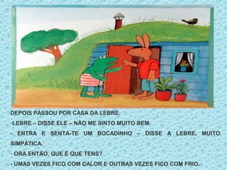 DEPOIS PASSOU POR CASA DA LEBRE.
-LEBRE – DISSE ELE – NÃO ME SINTO MUITO BEM.
- ENTRA E SENTA-TE UM BOCADINHO – DISSE A LEBRE, MUITO
SIMPÁTICA.
- ORA ENTÃO, QUE É QUE TENS?
- UMAS VEZES FICO COM CALOR E OUTRAS VEZES FICO COM FRIO.
 
