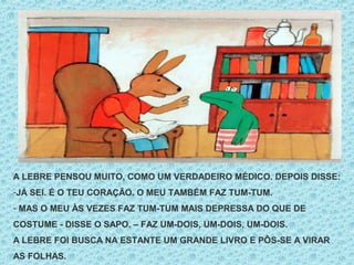 A LEBRE PENSOU MUITO, COMO UM VERDADEIRO MÉDICO. DEPOIS DISSE:
-JÁ SEI. É O TEU CORAÇÃO. O MEU TAMBÉM FAZ TUM-TUM.
- MAS O MEU ÀS VEZES FAZ TUM-TUM MAIS DEPRESSA DO QUE DE
COSTUME - DISSE O SAPO. – FAZ UM-DOIS, UM-DOIS, UM-DOIS.
A LEBRE FOI BUSCA NA ESTANTE UM GRANDE LIVRO E PÔS-SE A VIRAR
AS FOLHAS.
 