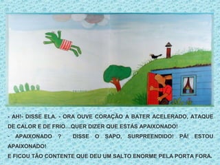- AH!- DISSE ELA. - ORA OUVE CORAÇÃO A BATER ACELERADO, ATAQUE
DE CALOR E DE FRIO…QUER DIZER QUE ESTÁS APAIXONADO!
- APAIXONADO ? DISSE O SAPO, SURPREENDIDO! PÁ! ESTOU
APAIXONADO!
E FICOU TÃO CONTENTE QUE DEU UM SALTO ENORME PELA PORTA FORA.
 