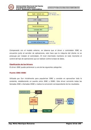 Universidad Nacional del Santa
Facultad de Ingeniería Tecnología Cliente–Servidor con Java
E.A.P. Sistemas e Informática
Comparando con el modelo anterior, se observa que el driver o controlador JDBC se
encuentra junto al servidor de aplicaciones, esto hace que la máquina del cliente no se
preocupe por instalar el controlador. El nivel intermedio mantiene en todo momento el
control del tipo de operaciones que se realizan contra la base de datos.
Clasificación de los Drivers
El driver JDBC puede pertenecer a una de las siguientes categorías:
Puente JDBC-ODBC
Utilizada por Sun inicialmente para popularizar JDBC y consiste en aprovechar todo lo
existente, estableciendo un puente entre JDBC y ODBC. Este driver convierte todas las
llamadas JDBC a llamadas ODBC y realiza la conversión correspondiente de los resultados.
Ing. Mirko Manrique Ronceros Página 10 de 100
 