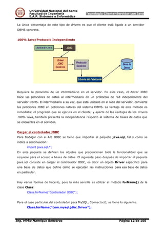 Universidad Nacional del Santa
Facultad de Ingeniería Tecnología Cliente–Servidor con Java
E.A.P. Sistemas e Informática
La única desventaja de este tipo de drivers es que el cliente está ligado a un servidor
DBMS concreto.
100% Java/Protocolo Independiente
Requiere la presencia de un intermediario en el servidor. En este caso, el driver JDBC
hace las peticiones de datos al intermediario en un protocolo de red independiente del
servidor DBMS. El intermediario a su vez, que está ubicado en el lado del servidor, convierte
las peticiones JDBC en peticiones nativas del sistema DBMS. La ventaja de este método es
inmediata: el programa que se ejecuta en el cliente, y aparte de las ventajas de los drivers
100% Java, también presenta la independencia respecto al sistema de bases de datos que
se encuentra en el servidor.
Cargar el controlador JDBC
Para trabajar con el API JDBC se tiene que importar el paquete java.sql, tal y como se
indica a continuación:
import java.sql.*;
En este paquete se definen los objetos que proporcionan toda la funcionalidad que se
requiere para el acceso a bases de datos. El siguiente paso después de importar el paquete
java.sql consiste en cargar el controlador JDBC, es decir un objeto Driver específico para
una base de datos que define cómo se ejecutan las instrucciones para esa base de datos
en particular.
Hay varias formas de hacerlo, pero la más sencilla es utilizar el método forName() de la
clase Class:
Class.forName("Controlador JDBC");
Para el caso particular del controlador para MySQL, Connector/J, se tiene lo siguiente:
Class.forName("com.mysql.jdbc.Driver");
Ing. Mirko Manrique Ronceros Página 12 de 100
 
