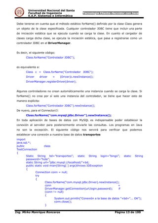 Universidad Nacional del Santa
Facultad de Ingeniería Tecnología Cliente–Servidor con Java
E.A.P. Sistemas e Informática
Debe tenerse en cuenta que el método estático forName() definido por la clase Class genera
un objeto de la clase especificada. Cualquier controlador JDBC tiene que incluir una parte
de iniciación estática que se ejecuta cuando se carga la clase. En cuanto el cargador de
clases carga dicha clase, se ejecuta la iniciación estática, que pasa a registrarse como un
controlador JDBC en el DriverManager.
Es decir, el siguiente código:
Class.forName("Controlador JDBC");
es equivalente a:
Class c = Class.forName("Controlador JDBC");
Driver driver = (Driver)c.newInstance();
DriverManager.registerDriver(driver);
Algunos controladores no crean automáticamente una instancia cuando se carga la clase. Si
forName() no crea por sí solo una instancia del controlador, se tiene que hacer esto de
manera explícita:
Class.forName("Controlador JDBC").newInstance();
De nuevo, para el Connector/J:
Class.forName("com.mysql.jdbc.Driver").newInstance();
En toda aplicación de bases de datos con MySQL es indispensable poder establecer la
conexión al servidor para posteriormente enviarle las consultas. Los programas en Java
no son la excepción. El siguiente código nos servirá para verificar que podemos
establecer una conexión a nuestra base de datos transportes
import
java.sql.*;
public class
TestConnection
{
Static String bd=”transportes”; static String login=”bingo”; static String
password=”hola”;
static String url=”jdbc:mysql://localhost/”+bd;
public static void mian(String[ ] args)throws IOException
{
Connection conn = null;
try
{
Class.forName(“com.mysql.jdbc.Driver).newInstance();
conn =
DriverManager.getConnection(url,login,password); if
(conn != null)
{
System.out.println(“Conexión a la base de datos ”+bd+”... OK”);
conn.close();
}
Ing. Mirko Manrique Ronceros Página 13 de 100
 