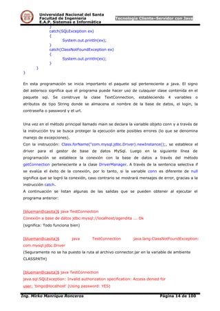 Universidad Nacional del Santa
Facultad de Ingeniería Tecnología Cliente–Servidor con Java
E.A.P. Sistemas e Informática
}
catch(SQLException ex)
{
System.out.println(ex);
}
catch(ClassNotFoundException ex)
{
System.out.println(ex);
}
}
}
En esta programación se inicia importanto el paquete sql perteneciente a java. El signo
del asterisco significa que el programa puede hacer uso de culaquier clase contenida en el
paquete sql. Se construye la clase TextConnection, estableciendo 4 variables o
atributos de tipo String donde se almacena el nombre de la base de datos, el login, la
contraseña o password y el url.
Una vez en el método principal llamado main se declara la variable objeto conn y a través de
la instrucción try se busca proteger la ejecución ante posibles errores (lo que se denomina
manejo de excepciones).
Con la instrucción: Class.forName(“com.mysql.jdbc.Driver).newInstance();, se establece el
driver para el gestor de base de datos MySql. Luego en la siguiente línea de
programación se establece la conexión con la base de datos a través del método
getConnection perteneciente a la clase DriverManager. A través de la sentencia selectiva if
se evalúa el éxito de la conexión, por lo tanto, si la variable conn es diferente de null
significa que se logró la conexión, caso contrario se mostrará mensajes de error, gracias a la
instrucción catch.
A continuación se listan algunas de las salidas que se pueden obtener al ejecutar el
programa anterior:
[blueman@casita]$ java TestConnection
Conexión a base de datos jdbc:mysql://localhost/agendita ... Ok
(significa: Todo funciona bien)
[blueman@casita]$ java TestConnection java.lang.ClassNotFoundException:
com.mysql.jdbc.Driver
(Seguramente no se ha puesto la ruta al archivo connector.jar en la variable de ambiente
CLASSPATH)
[blueman@casita]$ java TestConnection
java.sql.SQLException: Invalid authorization specification: Access denied for
user: 'bingo@localhost' (Using password: YES)
Ing. Mirko Manrique Ronceros Página 14 de 100
 