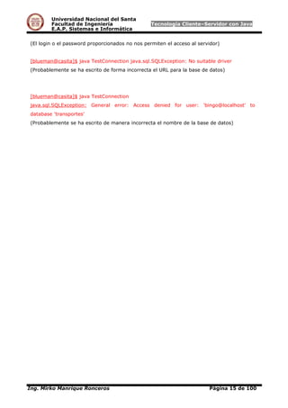 Universidad Nacional del Santa
Facultad de Ingeniería Tecnología Cliente–Servidor con Java
E.A.P. Sistemas e Informática
(El login o el password proporcionados no nos permiten el acceso al servidor)
[blueman@casita]$ java TestConnection java.sql.SQLException: No suitable driver
(Probablemente se ha escrito de forma incorrecta el URL para la base de datos)
[blueman@casita]$ java TestConnection
java.sql.SQLException: General error: Access denied for user: 'bingo@localhost' to
database 'transportes'
(Probablemente se ha escrito de manera incorrecta el nombre de la base de datos)
Ing. Mirko Manrique Ronceros Página 15 de 100
 