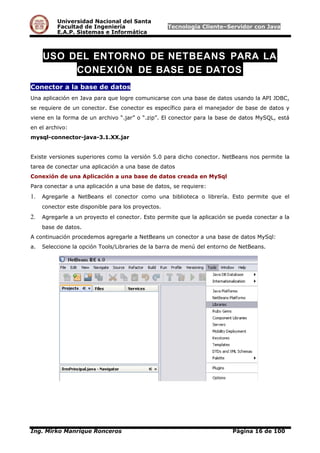 Universidad Nacional del Santa
Facultad de Ingeniería Tecnología Cliente–Servidor con Java
E.A.P. Sistemas e Informática
USO DEL ENTORNO DE NETBEANS PARA LA
CONEXIÓN DE BASE DE DATOS
Conector a la base de datos
Una aplicación en Java para que logre comunicarse con una base de datos usando la API JDBC,
se requiere de un conector. Ese conector es específico para el manejador de base de datos y
viene en la forma de un archivo “.jar” o “.zip”. El conector para la base de datos MySQL, está
en el archivo:
mysql-connector-java-3.1.XX.jar
Existe versiones superiores como la versión 5.0 para dicho conector. NetBeans nos permite la
tarea de conectar una aplicación a una base de datos
Conexión de una Aplicación a una base de datos creada en MySql
Para conectar a una aplicación a una base de datos, se requiere:
1. Agregarle a NetBeans el conector como una biblioteca o librería. Esto permite que el
conector este disponible para los proyectos.
2. Agregarle a un proyecto el conector. Esto permite que la aplicación se pueda conectar a la
base de datos.
A continuación procedemos agregarle a NetBeans un conector a una base de datos MySql:
a. Seleccione la opción Tools/Libraries de la barra de menú del entorno de NetBeans.
Ing. Mirko Manrique Ronceros Página 16 de 100
 