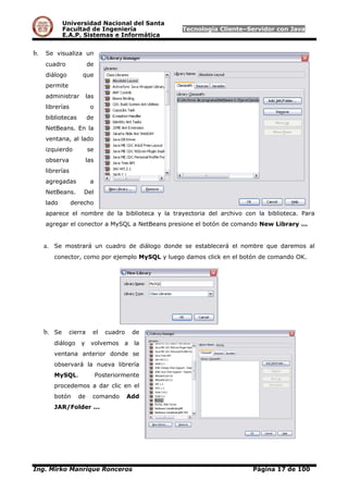 Universidad Nacional del Santa
Facultad de Ingeniería Tecnología Cliente–Servidor con Java
E.A.P. Sistemas e Informática
b. Se visualiza un
cuadro de
diálogo que
permite
administrar las
librerías o
bibliotecas de
NetBeans. En la
ventana, al lado
izquierdo se
observa las
librerías
agregadas a
NetBeans. Del
lado derecho
aparece el nombre de la biblioteca y la trayectoria del archivo con la biblioteca. Para
agregar el conector a MySQL a NetBeans presione el botón de comando New Library ...
a. Se mostrará un cuadro de diálogo donde se establecerá el nombre que daremos al
conector, como por ejemplo MySQL y luego damos click en el botón de comando OK.
b. Se cierra el cuadro de
diálogo y volvemos a la
ventana anterior donde se
observará la nueva librería
MySQL. Posteriormente
procedemos a dar clic en el
botón de comando Add
JAR/Folder ...
Ing. Mirko Manrique Ronceros Página 17 de 100
 