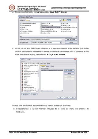 Universidad Nacional del Santa
Facultad de Ingeniería Tecnología Cliente–Servidor con Java
E.A.P. Sistemas e Informática
c. Buscamos el conector mysql-connector-java-3.1.7- bin.jar
d. Al dar clic en Add JAR/Folder volvemos a la ventana anterior. Cabe señalar que en las
últimas versiones de NetBeans ya existe una librería o biblioteca para la conexión a una
base de datos de MySql, denominada MYSQL JDBC Driver.
Damos click en el botón de comando Ok y vamos a crear un proyecto:
1) Seleccionamos la opción File/New Proyect de la barra de menú del entorno de
NetBeans.
Ing. Mirko Manrique Ronceros Página 18 de 100
 