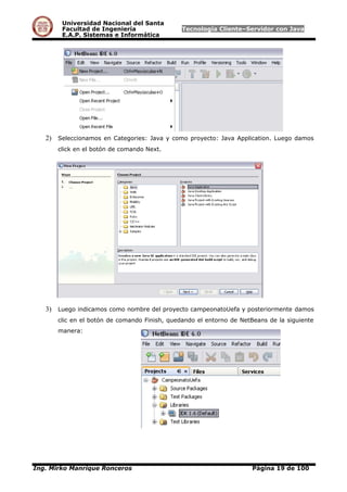 Universidad Nacional del Santa
Facultad de Ingeniería Tecnología Cliente–Servidor con Java
E.A.P. Sistemas e Informática
2) Seleccionamos en Categories: Java y como proyecto: Java Application. Luego damos
click en el botón de comando Next.
3) Luego indicamos como nombre del proyecto campeonatoUefa y posteriormente damos
clic en el botón de comando Finish, quedando el entorno de NetBeans de la siguiente
manera:
Ing. Mirko Manrique Ronceros Página 19 de 100
 