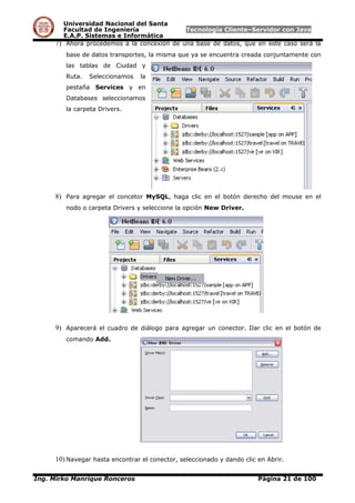 Universidad Nacional del Santa
Facultad de Ingeniería Tecnología Cliente–Servidor con Java
E.A.P. Sistemas e Informática
7) Ahora procedemos a la concexión de una base de datos, que en este caso será la
base de datos transportes, la misma que ya se encuentra creada conjuntamente con
las tablas de Ciudad y
Ruta. Seleccionamos la
pestaña Services y en
Databases seleccionamos
la carpeta Drivers.
8) Para agregar el concetor MySQL, haga clic en el botón derecho del mouse en el
nodo o carpeta Drivers y seleccione la opción New Driver.
9) Aparecerá el cuadro de diálogo para agregar un conector. Dar clic en el botón de
comando Add.
10) Navegar hasta encontrar el conector, seleccionado y dando clic en Abrir.
Ing. Mirko Manrique Ronceros Página 21 de 100
 