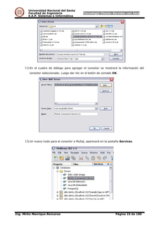 Universidad Nacional del Santa
Facultad de Ingeniería Tecnología Cliente–Servidor con Java
E.A.P. Sistemas e Informática
11) En el cuadro de diálogo para agregar el conector se mostrará la información del
conector seleccionado. Luego dar clic en el botón de comado OK.
12) Un nuevo nodo para el conector a MySql, aparecerá en la pestaña Services.
Ing. Mirko Manrique Ronceros Página 22 de 100
 