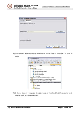 Universidad Nacional del Santa
Facultad de Ingeniería Tecnología Cliente–Servidor con Java
E.A.P. Sistemas e Informática
16) En el entorno de NetBeans se mostrará un nuevo nodo de conexión a la base de
datos.
17) Si damos click en + respecto al nodo creado se visualizará la tabla existente en la
base de datos de campeonatouefa.
Ing. Mirko Manrique Ronceros Página 24 de 100
 