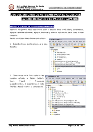 Universidad Nacional del Santa
Facultad de Ingeniería Tecnología Cliente–Servidor con Java
E.A.P. Sistemas e Informática
USO DEL ENTORNO DE NETBEANS PARA EL ACCESO DE
LA BASE DE DATOS Y EL PAQUETE JAVA.SQL
Acceso a la base de datos desde NetBeans
NetBeans nos permite hacer operaciones sobre la base de datos como crear y borrar tablas,
agregar y eliminar columnas, agregar, modificar y eliminar registros de datos como realizar
consultas.
Vamos a proceder hacer algunas operaciones:
1. Expanda el nodo con la conexión a la base
de datos.
2. Observamos en la figura anterior las
carpetas referidas a Tables (tablas),
Views (vistas) y Procedures
(procedimeintos). Si expandimos el nodo
referido a Tables veremos la tabla estadio.
Ing. Mirko Manrique Ronceros Página 26 de 100
 