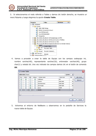 Universidad Nacional del Santa
Facultad de Ingeniería Tecnología Cliente–Servidor con Java
E.A.P. Sistemas e Informática
3. Si seleccionamos el nodo referido a Tables y damos clic botón derecho, se muestra un
menú flotante y luego elegimos la opción Create Table.
4. Vamos a proceder a crear la tabla de Equipo con los campos codequipo int,
nombre varchar(40), representante varchar(32), entrenador varchar(40), grupo
char(1) y estado bit. Una vez indicado los campos damos clic en el botón de comando
OK.
5. Volvemos al entorno de NetBeans y observamos en la pestaña de Services la
nueva tabla de Equipo.
Ing. Mirko Manrique Ronceros Página 27 de 100
 