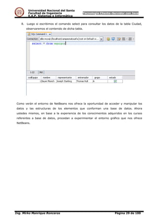 Universidad Nacional del Santa
Facultad de Ingeniería Tecnología Cliente–Servidor con Java
E.A.P. Sistemas e Informática
8. Luego si escribimos el comando select para consultar los datos de la tabla Ciudad,
observaremos el contenido de dicha tabla.
Como verán el entorno de NetBeans nos ofrece la oportunidad de acceder y manipular los
datos y las estructuras de los elementos que conforman una base de datos. Ahora
ustedes mismos, en base a la experiencia de los conocimeintos adquiridos en los cursos
referentes a base de datos, procedan a experimientar el entorno gráfico que nos ofrece
NetBeans.
Ing. Mirko Manrique Ronceros Página 29 de 100
 