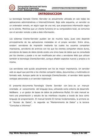 Universidad Nacional del Santa
Facultad de Ingeniería Tecnología Cliente–Servidor con Java
E.A.P. Sistemas e Informática
INTRODUCCION
La tecnología llamada Cliente /Servidor es actualmente utilizada en casi todas las
aplicaciones administrativas e Internet/Intranet. Bajo este esquema, un servidor es
un ordenador remoto, en algún lugar de una red, que proporciona información según
se le solicite. Mientras que un cliente funciona en su computadora local, se comunica
con el servidor remoto y pide a éste información.
Los sistemas Cliente-Servidor pueden ser de muchos tipos, pues esto depende
principalmente de las aplicaciones instaladas en el propio servidor. Entre otros,
existen: servidores de impresión mediante los cuales los usuarios comparten
impresoras, servidores de archivos con los que los clientes comparten discos duros,
servidores de bases de datos donde existe una única base de datos que es consultada
por los clientes y puede o no ser modificada por ellos y servidores Web que utilizan
también la tecnología Cliente/Servidor, aunque añaden aspectos nuevos y propios a la
misma.
Los servidores web quizás actualmente son los de mayor importancia. Un servidor
web es aquel que permite a los clientes compartir datos, documentos y multimedia en
formato web. Aunque parte de la tecnología Cliente/Sevidor, el servidor Web aporta
ventajas adicionales a un servidor tradicional.
El presente documento Tecnología Cliente Servidor con Java es un manual
orientado al conocimiento del lenguaje Java, utilizando como entorno de desarrollo
NetBeans y un gestor de bases de datos de preferencia MySql. En este manual se
hará una presentación y estudio de las interfaces visuales a través de Java como
lenguaje de programación. El manual tendrá 03 temas fundamentales, la primera es
el “Acceso de Datos”, la segunda es “Mantenimiento de Datos” y la tercera
“Consultas e Informes”.
Ing. Mirko Manrique Ronceros Página 3 de 100
 