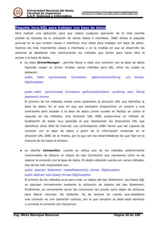 Universidad Nacional del Santa
Facultad de Ingeniería Tecnología Cliente–Servidor con Java
E.A.P. Sistemas e Informática
Paquete Java.SQL para trabajar con base de datos
Para realizar una aplicación para que realice cualquier operación de lo más sencilla
posible se necesita de la utilización de varias clases e interfases. JDBC ofrece el paquete
java.sql en la que existen clases e interfaces muy útiles para trabajar con base de datos.
Veamos las más importantes clases o interfases y en la medida en que se desarrolle las
sesiones se detallarán más mencionando los métodos que tienen para hacer fácil el
acceso a la base de datos.
● La clase DriverManager , permite llevar a cabo una conexión con la base de datos
logrando cargar un driver. Existen varios métodos para ello, entre las cuales se
destacan:
public static synchronized Connection getConnection(String url) throws
SQLException
public static synchronized Connection getConnection(Strin url,String user, String
password) throws
El primero de los métodos recibe como parámetro la dirección URL que identifica la
base de datos. En el caso en que sea necesario proporcionar un usuario y una
contraseña para acceder a la base de datos (como sucede en MySql) se utiliza el
segundo de los métodos. Una dirección URL JDBC proporciona un método de
localización de bases muy parecido al que representan las direcciones URL que
identifican sitios Web de Internet. Los controladores JDBC tienen que ser capaces de
conectar con la base de datos a partir de la información contenida en la
dirección URL JDBC de la misma, por lo que son los desarrolladores los que fijan en la
mayoría de los casos la sintaxis.
● La interfaz Connection, cuando se utiliza uno de los métodos anteriormente
mencionados se obtiene un objeto de tipo Connection que representa como es de
esperar la conexión con la base de datos. El objeto obtenido cuenta con varios métodos.
Dos de los más importantes son:
public abstract Statement createStatement() throws SQLException
public abstract void close() throws SQLException
El primero de los métodos sirve para crear un objeto del tipo Statement. Las frases SQL
se ejecutan normalmente mediante la utilización de objetos del tipo Statement.
Finalmente, es conveniente cerrar las conexiones tan pronto como dejen de utilizarse
para liberar recursos. No obstante, ha de tenerse en cuenta que establecer
una conexión es una operación costosa, por lo que tampoco se debe estar abriendo
y cerrando la conexión con frecuencia.
Ing. Mirko Manrique Ronceros Página 30 de 100
 