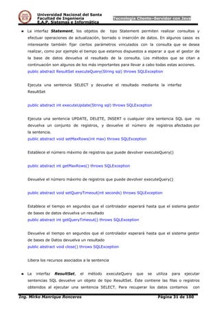 Universidad Nacional del Santa
Facultad de Ingeniería Tecnología Cliente–Servidor con Java
E.A.P. Sistemas e Informática
● La interfaz Statement, los objetos de tipo Statement permiten realizar consultas y
efectuar operaciones de actualización, borrado o inserción de datos. En algunos casos es
interesante también fijar ciertos parámetros vinculados con la consulta que se desea
realizar, como por ejemplo el tiempo que estamos dispuestos a esperar a que el gestor de
la base de datos devuelva el resultado de la consulta. Los métodos que se citan a
continuación son algunos de los más importantes para llevar a cabo todas estas acciones.
public abstract ResultSet executeQuery(String sql) throws SQLException
Ejecuta una sentencia SELECT y devuelve el resultado mediante la interfaz
ResultSet
public abstract int executeUpdate(String sql) throws SQLException
Ejecuta una sentencia UPDATE, DELETE, INSERT o cualquier otra sentencia SQL que no
devuelva un conjunto de registros, y devuelve el número de registros afectados por
la sentencia.
public abstract void setMaxRows(int max) throws SQLException
Establece el número máximo de registros que puede devolver executeQuery()
public abstract int getMaxRows() throws SQLException
Devuelve el número máximo de registros que puede devolver executeQuery()
public abstract void setQueryTimeout(int seconds) throws SQLException
Establece el tiempo en segundos que el controlador esperará hasta que el sistema gestor
de bases de datos devuelva un resultado
public abstract int getQueryTimeout() throws SQLException
Devuelve el tiempo en segundos que el controlador esperará hasta que el sistema gestor
de bases de Datos devuelva un resultado
public abstract void close() throws SQLException
Libera los recursos asociados a la sentencia
● La interfaz ResultSet, el método executeQuery que se utiliza para ejecutar
sentencias SQL devuelve un objeto de tipo ResultSet. Éste contiene las filas o registros
obtenidos al ejecutar una sentencia SELECT. Para recuperar los datos contamos con
Ing. Mirko Manrique Ronceros Página 31 de 100
 