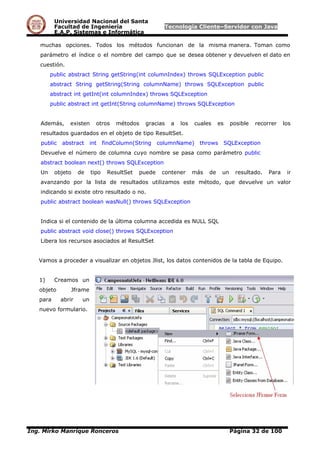 Universidad Nacional del Santa
Facultad de Ingeniería Tecnología Cliente–Servidor con Java
E.A.P. Sistemas e Informática
muchas opciones. Todos los métodos funcionan de la misma manera. Toman como
parámetro el índice o el nombre del campo que se desea obtener y devuelven el dato en
cuestión.
public abstract String getString(int columnIndex) throws SQLException public
abstract String getString(String columnName) throws SQLException public
abstract int getInt(int columnIndex) throws SQLException
public abstract int getInt(String columnName) throws SQLException
Además, existen otros métodos gracias a los cuales es posible recorrer los
resultados guardados en el objeto de tipo ResultSet.
public abstract int findColumn(String columnName) throws SQLException
Devuelve el número de columna cuyo nombre se pasa como parámetro public
abstract boolean next() throws SQLException
Un objeto de tipo ResultSet puede contener más de un resultado. Para ir
avanzando por la lista de resultados utilizamos este método, que devuelve un valor
indicando si existe otro resultado o no.
public abstract boolean wasNull() throws SQLException
Indica si el contenido de la última columna accedida es NULL SQL
public abstract void close() throws SQLException
Libera los recursos asociados al ResultSet
Vamos a proceder a visualizar en objetos Jlist, los datos contenidos de la tabla de Equipo.
1) Creamos un
objeto Jframe
para abrir un
nuevo formulario.
Ing. Mirko Manrique Ronceros Página 32 de 100
 