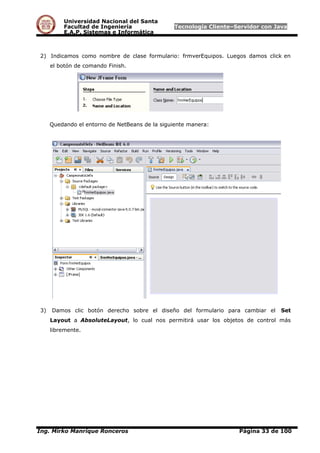 Universidad Nacional del Santa
Facultad de Ingeniería Tecnología Cliente–Servidor con Java
E.A.P. Sistemas e Informática
2) Indicamos como nombre de clase formulario: frmverEquipos. Luegos damos click en
el botón de comando Finish.
Quedando el entorno de NetBeans de la siguiente manera:
3) Damos clic botón derecho sobre el diseño del formulario para cambiar el Set
Layout a AbsoluteLayout, lo cual nos permitirá usar los objetos de control más
libremente.
Ing. Mirko Manrique Ronceros Página 33 de 100
 