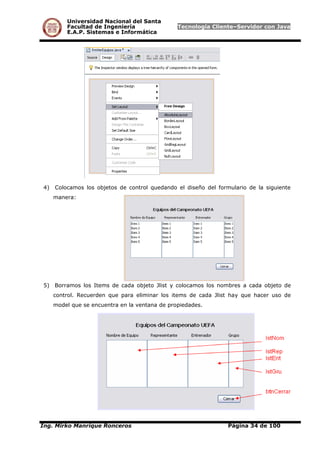 Universidad Nacional del Santa
Facultad de Ingeniería Tecnología Cliente–Servidor con Java
E.A.P. Sistemas e Informática
4) Colocamos los objetos de control quedando el diseño del formulario de la siguiente
manera:
5) Borramos los Items de cada objeto Jlist y colocamos los nombres a cada objeto de
control. Recuerden que para eliminar los items de cada Jlist hay que hacer uso de
model que se encuentra en la ventana de propiedades.
Ing. Mirko Manrique Ronceros Página 34 de 100
 