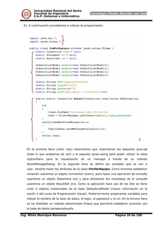 Universidad Nacional del Santa
Facultad de Ingeniería Tecnología Cliente–Servidor con Java
E.A.P. Sistemas e Informática
6) A continuación procedemos a colocar la programación.
En la primera llave (color rojo) observamos que importamos los paquetes java.sql
(todo lo que acabamos de ver) y el paquete javax.swing para poder utilizar la clase
JoptionPane para la visualización de un mensaje a través de su método
ShowMessageDialog. En la segunda llave se define las variables que se van a
usar. Vendría hacer los atributos de la clase frmVerEquipo. Como tenemos establecer
conexión usaremos un objeto Connection (conn), para hacer una operación de consulta
usaremos un objeto Statement (st) y para almacenar los resultados de la consulta
usaremos un objeto ResultSet (rs). Como la aplicación hace uso de los Jlist se tiene
crear 4 objetos instanciados de la clase DefaultListModel (mayor información en la
sesión 4 del curso de Programación Visual). Posteriormente preparamos variables para
indicar el nombre de la base de datos, el login, el password y el url. En la tercera llave
se ha diseñado un método denominado Enlace que permitirá establecer conexión con
la base de datos campeonatouefa.
Ing. Mirko Manrique Ronceros Página 35 de 100
 