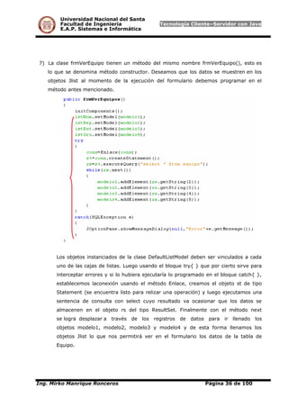 Universidad Nacional del Santa
Facultad de Ingeniería Tecnología Cliente–Servidor con Java
E.A.P. Sistemas e Informática
7) La clase frmVerEquipo tienen un método del mismo nombre frmVerEquipo(), esto es
lo que se denomina método constructor. Deseamos que los datos se muestren en los
objetos Jlist al momento de la ejecución del formulario debemos programar en el
método antes mencionado.
Los objetos instanciados de la clase DefaultListModel deben ser vinculados a cada
uno de las cajas de listas. Luego usando el bloque try{ } que por cierto sirve para
interceptar errores y si lo hubiera ejecutaría lo programado en el bloque catch{ },
establecemos laconexión usando el método Enlace, creamos el objeto st de tipo
Statement (se encuentra listo para relizar una operación) y luego ejecutamos una
sentencia de consulta con select cuyo resultado va ocasionar que los datos se
almacenen en el objeto rs del tipo ResultSet. Finalmente con el método next
se logra desplazar a través de los registros de datos para ir llenado los
objetos modelo1, modelo2, modelo3 y modelo4 y de esta forma llenamos los
objetos Jlist lo que nos permitirá ver en el formulario los datos de la tabla de
Equipo.
Ing. Mirko Manrique Ronceros Página 36 de 100
 