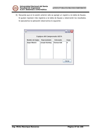 Universidad Nacional del Santa
Facultad de Ingeniería Tecnología Cliente–Servidor con Java
E.A.P. Sistemas e Informática
8) Recuerda que en la sesión anterior sólo se agregó un registro a la tabla de Equipo.
Si gustan ingresen más registros a la tabla de Equipo y observarán los resultados.
Si ejecutamos la aplicación observamos lo siguiente:
Ing. Mirko Manrique Ronceros Página 37 de 100
 