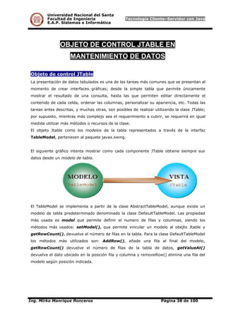 Universidad Nacional del Santa
Facultad de Ingeniería Tecnología Cliente–Servidor con Java
E.A.P. Sistemas e Informática
OBJETO DE CONTROL JTABLE EN
MANTENIMIENTO DE DATOS
Objeto de control JTable
La presentación de datos tabulados es una de las tareas más comunes que se presentan al
momento de crear interfaces gráficas; desde la simple tabla que permite únicamente
mostrar el resultado de una consulta, hasta las que permiten editar directamente el
contenido de cada celda, ordenar las columnas, personalizar su apariencia, etc. Todas las
tareas antes descritas, y muchas otras, son posibles de realizar utilizando la clase JTable;
por supuesto, mientras más complejo sea el requerimiento a cubrir, se requerirá en igual
medida utilizar más métodos o recursos de la clase.
El objeto Jtable como los modelos de la tabla representados a través de la interfaz
TableModel, pertenecen al paquete javax.swing.
El siguiente gráfico intenta mostrar como cada componente JTable obtiene siempre sus
datos desde un modelo de tabla.
El TableModel se implementa a partir de la clase AbstractTableModel, aunque existe un
modelo de tabla predeterminado denominado la clase DefaiultTableModel. Las propiedad
más usada es model que permite definir el numero de filas y columnas, siendo los
métodos más usados: setModel(), que permite vincular un modelo al obejto Jtable y
getRowCount(), devuelve el número de filas en la tabla. Para la clase DefaultTableModel
los métodos más utilizados son: AddRow(), añade una fila al final del modelo,
getRowCount() devuelve el número de filas de la tabla de datos, getValueAt()
devuelve el dato ubicado en la posición fila y columna y removeRow() elimina una fila del
modelo según posición indicada.
Ing. Mirko Manrique Ronceros Página 38 de 100
 
