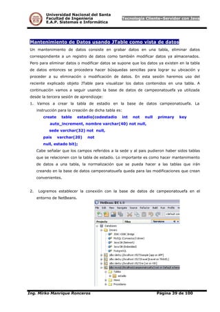 Universidad Nacional del Santa
Facultad de Ingeniería Tecnología Cliente–Servidor con Java
E.A.P. Sistemas e Informática
Mantenimiento de Datos usando JTable como vista de datos
Un mantenimiento de datos consiste en grabar datos en una tabla, eliminar datos
correspondiente a un registro de datos como también modificar datos ya almacenados.
Pero para eliminar datos o modificar datos se supone que los datos ya existen en la tabla
de datos entonces se procedera hacer búsquedas sencillas para lograr su ubicación y
proceder a su eliminación o modificación de datos. En esta sesión haremos uso del
reciente explicado objeto JTable para visualizar los datos contenidos en una tabla. A
continuación vamos a seguir usando la base de datos de campeonatouefa ya utilizada
desde la tercera sesión de aprendizaje:
1. Vamos a crear la tabla de estadio en la base de datos campeonatouefa. La
instrucción para la creación de dicha tabla es:
create table estadio(codestadio int not null primary key
auto_increment, nombre varchar(40) not null,
sede varchar(32) not null,
pais varchar(20) not
null, estado bit);
Cabe señalar que los campos referidos a la sede y al pais pudieron haber sidos tablas
que se relacionen con la tabla de estadio. Lo importante es como hacer mantenimiento
de datos a una tabla, la normalización que se pueda hacer a las tablas que irán
creando en la base de datos campeonatouefa queda para las modificaciones que crean
convenientes.
2. Logremos establecer la conexión con la base de datos de campeonatouefa en el
entorno de NetBeans.
Ing. Mirko Manrique Ronceros Página 39 de 100
 