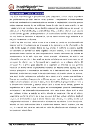 Universidad Nacional del Santa
Facultad de Ingeniería Tecnología Cliente–Servidor con Java
E.A.P. Sistemas e Informática
Programación Cliente - Servidor
Java es un nuevo lenguaje de programación, como tantos otros. Así que uno se pregunta el
por qué del revuelo que se ha formado con su aparición. La respuesta no es inmediatamente
obvia si se observa el asunto desde el punto de vista de la programación tradicional, porque
aunque resuelve algunos de los problemas típicos de este tipo de programación, lo que
verdaderamente es importante es que también resuelve los problemas que se generan en
Internet, en la Telaraña Mundial, en el World-Wide-Web, en la Web. Internet es un sistema
Cliente-Servidor gigante. La idea primaria de un sistema cliente-servidor es que debe haber
un sitio donde se centraliza la información, que se desea distribuir bajo demanda a un
conjunto de personas o máquinas.
La clave de este concepto radica en que si se produce un cambio en la información del
sistema central, inmediatamente es propagada a los receptores de la información, a la
parte cliente. Luego, el concepto básico es muy simple; el problema se presenta cuando
hay solamente un servidor que tiene colgados a muchos clientes, en que el rendimiento
general del sistema decrece de forma exponencial al aumento del número de clientes. El
funcionamiento de la Web sigue este mismo principio. Inicialmente, se solicita una
información a un servidor y éste envía de vuelta un fichero que será interpretado por el
navegador (el cliente) que lo formateará para visualizarlo en la máquina cliente. El
navegador fue el primer paso adelante en la expansión de Internet, ya que permitía
visualizar un mismo fichero en plataformas diferentes sin hacerle cambio alguno; pero su
finalidad principal es la visualización de ficheros, no la interactividad con el usuario, ni la
posibilidad de ejecutar programas en la parte del usuario, en la parte cliente del sistema.
Java está siendo continuamente extendido para proporcionarle nuevas características y
librerías que resuelven elegantemente problemas que son muy difíciles en la programación
tradicional como el acceso a bases de datos, el uso de multihilo, la programación de redes y
la programación distribuida, y además porque Java, a través de los applets, permite la
programación de la parte cliente. Un applet es un miniprograma que corre solamente bajo
un navegador y es descargado automáticamente como parte de una página Web, al igual
que cualquier gráfico, y cuando se activa, ejecuta un programa. Este es el interés,
proporciona una forma a través de la cual se puede distribuir software al cliente desde el
servidor, en el momento en que el cliente necesite ese software, y no antes, con lo cual
siempre tendrá el cliente la última versión de ese software, se actualice cuando se actualice.
Además, tal como está diseñado Java, el programador necesita crear su programa una sola
vez, y ya estará listo para ser ejecutado en todas las plataformas que dispongan de un
navegador con soporte Java.
Ing. Mirko Manrique Ronceros Página 4 de 100
 