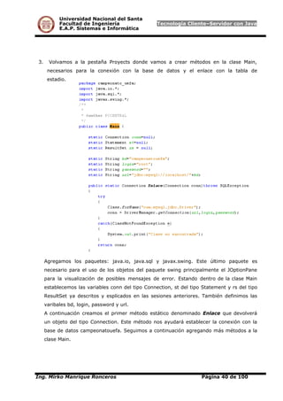 Universidad Nacional del Santa
Facultad de Ingeniería Tecnología Cliente–Servidor con Java
E.A.P. Sistemas e Informática
3. Volvamos a la pestaña Proyects donde vamos a crear métodos en la clase Main,
necesarios para la conexión con la base de datos y el enlace con la tabla de
estadio.
Agregamos los paquetes: java.io, java.sql y javax.swing. Este último paquete es
necesario para el uso de los objetos del paquete swing principalmente el JOptionPane
para la visualización de posibles mensajes de error. Estando dentro de la clase Main
establecemos las variables conn del tipo Connection, st del tipo Statement y rs del tipo
ResultSet ya descritos y esplicados en las sesiones anteriores. También definimos las
varibales bd, login, password y url.
A continuación creamos el primer método estático denominado Enlace que devolverá
un objeto del tipo Connection. Este método nos ayudará establecer la conexión con la
base de datos campeonatouefa. Seguimos a continuación agregando más métodos a la
clase Main.
Ing. Mirko Manrique Ronceros Página 40 de 100
 