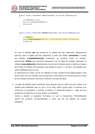 Universidad Nacional del Santa
Facultad de Ingeniería Tecnología Cliente–Servidor con Java
E.A.P. Sistemas e Informática
Se crea el método sta que devolverá un objeto del tipo Statement. Básicamente
permite crear el objeto del tipo Statement a partir del objeto connection a través
del método createStatement(). Finalmente se necesita tener un método
denominado EnlEst que permitirá enlazarnos con la tabla de Estadio aplicando el
método executeQuery() estableciendo a través del comando select a todos los campos
de la tabla de Estadio solo aquellos cuyo estado es igual a 1, es decir, los estadios que
están habilitados para su uso.
Si observamos en cada uno de los métodos se esta usando throws SQLException, esto
quiere decir que los métodos usan excepciones (intercepcion de errores) para los erroes
que se pueden presentar durante la conexión y acceso de datos.
4. La tabla de Estadio posee realmente cinco campos, pero el último es para indicar si el
estadio esta habilitado para su uso o no lo está, estom quiere decir si hacemos una
elimnación se procederá a cambiar el estado a 0 (elimación lógica) y cada vez que
grabemos los datos de un nuevo estadio se habilitará.
Vamos a diseñar el siguiente formulario al cual lo llamaremos frmMantEstadio
dando los nombres correspondientes a cada uno de los objetos de control
dibujados.
Ing. Mirko Manrique Ronceros Página 41 de 100
 