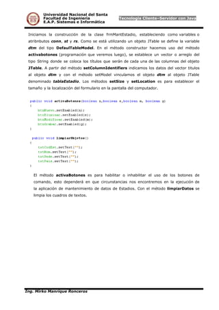 Universidad Nacional del Santa
Facultad de Ingeniería Tecnología Cliente–Servidor con Java
E.A.P. Sistemas e Informática
Iniciamos la construcción de la clase frmMantEstadio, estableciendo como variables o
atribnbutos conn, st y rs. Como se está utilizando un objeto JTable se define la variable
dtm del tipo DefaulTableModel. En el método constructor hacemos uso del método
activabotones (programación que veremos luego), se establece un vector o arreglo del
tipo String donde se coloca los títulos que serán de cada una de las columnas del objeto
JTable. A partir del método setColumnIdentifiers indicamos los datos del vector titulos
al objeto dtm y con el método setModel vinculamos el objeto dtm al objeto JTable
denominado tablaEstadio. Los métodos setSize y setLocation es para establecer el
tamaño y la localización del formulario en la pantalla del computador.
El método activaBotones es para habilitar o inhabilitar el uso de los botones de
comando, esto dependerá en que circunstancias nos encontremos en la ejecución de
la aplicación de mantenimiento de datos de Estadios. Con el método limpiarDatos se
limpia los cuadros de textos.
Ing. Mirko Manrique Ronceros
 
