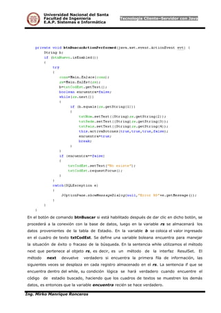 Universidad Nacional del Santa
Facultad de Ingeniería Tecnología Cliente–Servidor con Java
E.A.P. Sistemas e Informática
En el botón de comando btnBuscar si está habilitado después de dar clic en dicho botón, se
procederá a la conexión con la base de datos, luego en la variable rs se almacenará los
datos provenientes de la tabla de Estadio. En la variable b se coloca el valor ingresado
en el cuadro de texto txtCodEst. Se define una variable boleana encuentra para manejar
la situación de éxito o fracaso de la búsqueda. En la sentencia while utilizamos el método
next que pertenece al objeto rs, es decir, es un método de la interfaz ResulSet. El
método next devuelve verdadero si encuentra la primera fila de información, las
siguientes veces se desplaza en cada registro almacenado en el rs. La sentencia if que se
encuentra dentro del while, su condición lógica se hará verdadero cuando encuentre el
código de estadio buscado, haciendo que los cuadros de textos se muestren los demás
datos, es entonces que la variable encuentra recién se hace verdadero.
Ing. Mirko Manrique Ronceros
 