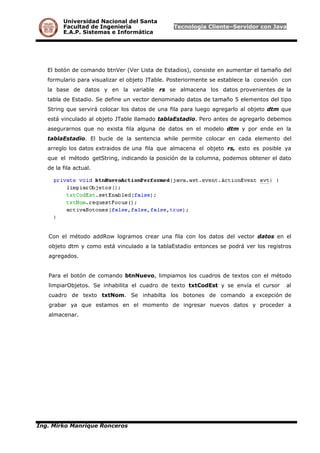 Universidad Nacional del Santa
Facultad de Ingeniería Tecnología Cliente–Servidor con Java
E.A.P. Sistemas e Informática
El botón de comando btnVer (Ver Lista de Estadios), consiste en aumentar el tamaño del
formulario para visualizar el objeto JTable. Posteriormente se establece la conexión con
la base de datos y en la variable rs se almacena los datos provenientes de la
tabla de Estadio. Se define un vector denominado datos de tamaño 5 elementos del tipo
String que servirá colocar los datos de una fila para luego agregarlo al objeto dtm que
está vinculado al objeto JTable llamado tablaEstadio. Pero antes de agregarlo debemos
asegurarnos que no exista fila alguna de datos en el modelo dtm y por ende en la
tablaEstadio. El bucle de la sentencia while permite colocar en cada elemento del
arreglo los datos extraidos de una fila que almacena el objeto rs, esto es posible ya
que el método getString, indicando la posición de la columna, podemos obtener el dato
de la fila actual.
Con el método addRow logramos crear una fila con los datos del vector datos en el
objeto dtm y como está vinculado a la tablaEstadio entonces se podrá ver los registros
agregados.
Para el botón de comando btnNuevo, limpiamos los cuadros de textos con el método
limpiarObjetos. Se inhabilita el cuadro de texto txtCodEst y se envía el cursor al
cuadro de texto txtNom. Se inhabilta los botones de comando a excepción de
grabar ya que estamos en el momento de ingresar nuevos datos y proceder a
almacenar.
Ing. Mirko Manrique Ronceros
 