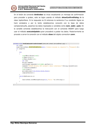 Universidad Nacional del Santa
Facultad de Ingeniería Tecnología Cliente–Servidor con Java
E.A.P. Sistemas e Informática
En el botón de comando btnGrabar se inicia visualizando un mensaje de confirmación
para proceder a grabar, esto se logra usando el método showConfirmDialog de la
clase JoptionPane. Si la respuesta es Sí entonces la sentencia if su condición lógica se
hará verdadera y por lo tanto establecemos conexión con la base de datos
campeonatouefa, pasamos los datos ingresados a variables como nom, sede y pais. En
la variable comando establecemos la instrucción con el comando INSERT para luego
usar el método executeUpdate quien procederá a grabar los datos. Posteriormente se
procede a cerrar la conexión con el método close del objeto connection conn.
Ing. Mirko Manrique Ronceros
 