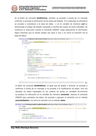 Universidad Nacional del Santa
Facultad de Ingeniería Tecnología Cliente–Servidor con Java
E.A.P. Sistemas e Informática
En el botón de comando btnEliminar, también se procede a través de un mensaje
confirmar si procede la eliminación de los datos del Estadio. Si la respuesta es afirmativa
se procede a conextarse a la base de datos y en la variable de memoria cod se
almacenada el código del estadio ingresado a travñes del cuadro de texto txtCodEst. Se
construye la instrucción usando el comando UPDATE, luego ejecutamos la eliminación
lógica haciendo que el campo estado sea igual a cero y se cierra la conexión con la
base de datos.
En
el botón de comando btnModificar, al igual que de grabar o eliminar se procede a
confirmar a través de un mensaje si se procede a la modificación de datos. Una vez
salvados los datos ingresados en los cuadros de textos en variables de memoria
se prepara la instrucción en la variable de memoria comando. Usamos el comando
UPDATE para actualizar los datos. Se procede a ejecutar el comando con el método
executeUpdate y se cierra la conexión con el método close.
Ing. Mirko Manrique Ronceros
 