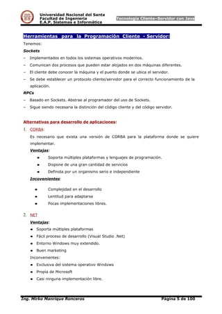 Universidad Nacional del Santa
Facultad de Ingeniería Tecnología Cliente–Servidor con Java
E.A.P. Sistemas e Informática
Herramientas para la Programación Cliente - Servidor:
Tenemos:
Sockets
– Implementados en todos los sistemas operativos modernos.
– Comunican dos procesos que pueden estar alojados en dos máquinas diferentes.
– El cliente debe conocer la máquina y el puerto donde se ubica el servidor.
– Se debe establecer un protocolo cliente/servidor para el correcto funcionamiento de la
aplicación.
RPCs
– Basado en Sockets. Abstrae al programador del uso de Sockets.
– Sigue siendo necesaria la distinción del código cliente y del código servidor.
Alternativas para desarrollo de aplicaciones:
1. CORBA:
Es necesario que exista una versión de CORBA para la plataforma donde se quiere
implementar.
Ventajas:
● Soporta múltiples plataformas y lenguajes de programación.
● Dispone de una gran cantidad de servicios
● Definida por un organismo serio e independiente
Incovenientes:
● Complejidad en el desarrollo
● Lentitud para adaptarse
● Pocas implementaciones libres.
2. NET
Ventajas:
● Soporta múltiples plataformas
● Fácil proceso de desarrollo (Visual Studio .Net)
● Entorno Windows muy extendido.
● Buen marketing
Inconvenientes:
● Exclusiva del sistema operativo Windows
● Propia de Microsoft
● Casi ninguna implementación libre.
Ing. Mirko Manrique Ronceros Página 5 de 100
 