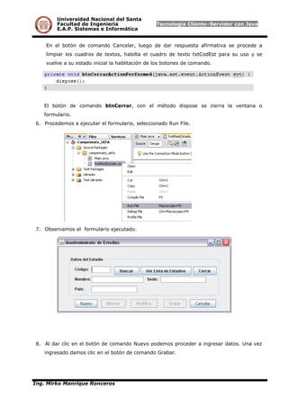 Universidad Nacional del Santa
Facultad de Ingeniería Tecnología Cliente–Servidor con Java
E.A.P. Sistemas e Informática
En el botón de comando Cancelar, luego de dar respuesta afirmativa se procede a
limpiar los cuadros de textos, habilta el cuadro de texto txtCodEst para su uso y se
vuelve a su estado inicial la hablitación de los botones de comando.
El botón de comando btnCerrar, con el método dispose se cierra la ventana o
formulario.
6. Procedemos a ejecutar el formulario, seleccionado Run File.
7. Observamos el formulario ejecutado.
8. Al dar clic en el botón de comando Nuevo podemos proceder a ingresar datos. Una vez
ingresado damos clic en el botón de comando Grabar.
Ing. Mirko Manrique Ronceros
 