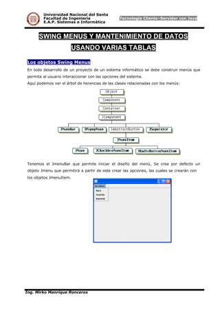 Universidad Nacional del Santa
Facultad de Ingeniería Tecnología Cliente–Servidor con Java
E.A.P. Sistemas e Informática
SWING MENUS Y MANTENIMIENTO DE DATOS
USANDO VARIAS TABLAS
Los objetos Swing Menus
En todo desarrollo de un proyecto de un sistema informático se debe construir menús que
permita al usuario interaccionar con las opciones del sistema.
Aquí podemos ver el árbol de herencias de las clases relacionadas con los menús:
Tenemos el JmenuBar que permite iniciar el diseño del menú, Se crea por defecto un
objeto Jmenu que permitirá a partir de este crear las opciones, las cuales se crearán con
los objetos JmenuItem.
Ing. Mirko Manrique Ronceros
 