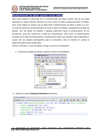 Universidad Nacional del Santa
Facultad de Ingeniería Tecnología Cliente–Servidor con Java
E.A.P. Sistemas e Informática
Mantenimiento de datos usando varias tablas
Esta sesión abarca el desarrollo de un mantenimiento de datos usando más de una tabla
Siguiendo la sesión anterior haremos uso de la base de datos campeonatouefa de MySql,
Usar varias tablas no implica que se deba hacer mantenimiento de datos a todas a la vez.
La base de datos de campeonatouefa ya tiene la tabla de Estadio, agregaremos la tabla de
Equipo. Con las tablas de Estadio y Equipos podremos hacer la programación de los
encuentros, para ello crearemos la tabla de Programacion. Para hacer el mantenimiento
de datos de la tabla de Programación necesitaremos saber qué estadios están disponibles y
cuales son los equipos participantes para el encuentro. Sólo se tendrá en cuenta la
etapa eliminatoria del campeonato.
Vamos a proceder a crear las tablas y luego a construir la aplicación:
1. Creamos las tablas de Equipo usando el entorno de NetBeans.
2. Usando la opción Execute Command escribimos:
3. Ejecutamos la instrucción, luego aplicamos una actualización (Refresh) para
Ing. Mirko Manrique Ronceros
 