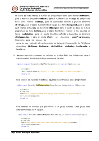 Universidad Nacional del Santa
Facultad de Ingeniería Tecnología Cliente–Servidor con Java
E.A.P. Sistemas e Informática
El cuadro de texto referido al numero de programación tiene como nombre txtNroPro,
para la fecha de encuentro txtFecha, para el JComboBox de la etapa de campeonato
tiene como nombre cboEtapa, para el JComboBox referido a grupo se denomina
cboGrupo, para el objeto JList referido al Equipo 1 se llama lstEquipo1, para el objeto
JList referido al Equipo2 se denomina lstEquipo2, para el cuadro de texto de la hora
programada se llama txtHora, para el objeto JcomboBox referido a los estadios se
llama cboEstadios, para el objeto JcheckBox referido a Suspendido se denomina
chkSuspendido y para el objeto JTable se denomina tablaProgramacion.
Finalmente para los botones de
comando que realizarán el mantenimiento de datos de Programación de Partidos se
denominan: btnNuevo, btnBuscar, btnModificar, btnGrabar, btnCancelar y
btnCerrar.
8. Vamos a proceder a agregar los métodos en la clase Main que utilizaremos para el
mantenimiento de datos de la Programación de Partidos.
Para obtener los registros de datos de aquellos encuentros que están programados
Para obtener los equipos que pertenecen a un grupo indicado. Cada grupo debe
estar conformado por 4 equipos.
Ing. Mirko Manrique Ronceros
 