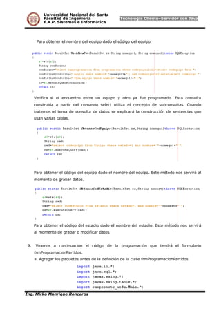 Universidad Nacional del Santa
Facultad de Ingeniería Tecnología Cliente–Servidor con Java
E.A.P. Sistemas e Informática
Para obtener el nombre del equipo dado el código del equipo
Verifica si el encuentro entre un equipo y otro ya fue programado. Esta consulta
construida a partir del comando select utiliza el concepto de subconsultas. Cuando
tratemos el tema de consulta de datos se explicará la construcción de sentencias que
usan varias tablas.
Para obtener el código del equipo dado el nombre del equipo. Este método nos servirá al
momento de grabar datos.
Para obtener el código del estadio dado el nombre del estadio. Este método nos servirá
al momento de grabar o modificar datos.
9. Veamos a continuación el código de la programación que tendrá el formulario
frmProgramacionPartidos.
a. Agregar los paquetes antes de la definción de la clase frmProgramacionPartidos.
Ing. Mirko Manrique Ronceros
 