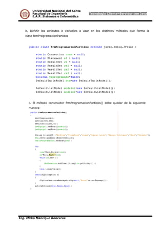 Universidad Nacional del Santa
Facultad de Ingeniería Tecnología Cliente–Servidor con Java
E.A.P. Sistemas e Informática
b. Definir los atributos o variables a usar en los distintos métodos que forma la
clase frmProgramacionPartidos
c. El método constructor frmProgramacionPartidos() debe quedar de la siguiente
manera:
Ing. Mirko Manrique Ronceros
 