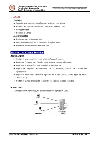 Universidad Nacional del Santa
Facultad de Ingeniería Tecnología Cliente–Servidor con Java
E.A.P. Sistemas e Informática
3. JAVA EE
Ventajas:
● Soporta para múltiples plataformas y sistemas operativos
● Avalado por múltiples empresas (SUN, IBM, ORACLE, etc)
● Competitividad
● Soluciones Libres
Inconvenientes:
● Exclusivo para el lenguaje Java
● Complejidad relativa en el desarrollo de aplicaciones
● No existe un entorno de desarrollo fijo.
Arquitectura Cliente Servidor:
Modelo Lógico:
● Gestor de presentación: Muestra la interface del usuario.
● Lógica de Presentación: Establece que se debe mostrar al usuario.
● Lógica de la Aplicación: Funcionalidad de la aplicación.
● Lógica de Negocio: Funcionalidad de la empresa, común para todas las
aplicaciones.
● Lógica de los datos: Definición lógica de los datos (vistas, tablas, tipos de datos,
claves, etc.)
● Gestor de Datos: Encargada de escribir y acceder a la base de datos.
Modelo Físico:
– 1 capa (Sistema monolítico, no es realmente una aplicación C/S)
Ing. Mirko Manrique Ronceros Página 6 de 100
 