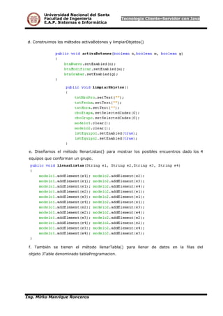 Universidad Nacional del Santa
Facultad de Ingeniería Tecnología Cliente–Servidor con Java
E.A.P. Sistemas e Informática
d. Construimos los métodos activaBotones y limpiarObjetos()
e. Diseñamos el método llenarListas() para mostrar los posibles encuentros dado los 4
equipos que conforman un grupo.
f. También se tienen el método llenarTabla() para llenar de datos en la filas del
objeto JTable denominado tablaProgramacion.
Ing. Mirko Manrique Ronceros
 