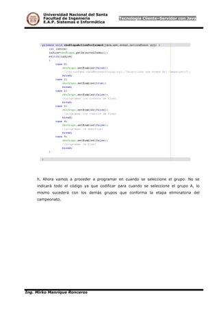 Universidad Nacional del Santa
Facultad de Ingeniería Tecnología Cliente–Servidor con Java
E.A.P. Sistemas e Informática
h. Ahora vamos a proceder a programar en cuando se seleccione el grupo. No se
indicará todo el código ya que codificar para cuando se seleccione el grupo A, lo
mismo sucederá con los demás grupos que conforma la etapa eliminatoria del
campeonato.
Ing. Mirko Manrique Ronceros
 