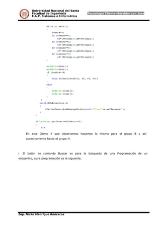 Universidad Nacional del Santa
Facultad de Ingeniería Tecnología Cliente–Servidor con Java
E.A.P. Sistemas e Informática
En este último if que observamos hacemos lo mismo para el grupo B y así
sucesivamente hasta el grupo H.
i. El botón de comando Buscar es para la búsqueda de una Programación de un
encuentro, cuya programación es la siguiente.
Ing. Mirko Manrique Ronceros
 